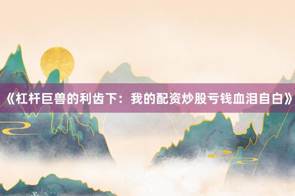 《杠杆巨兽的利齿下：我的配资炒股亏钱血泪自白》