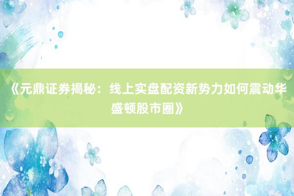 《元鼎证券揭秘：线上实盘配资新势力如何震动华盛顿股市圈》