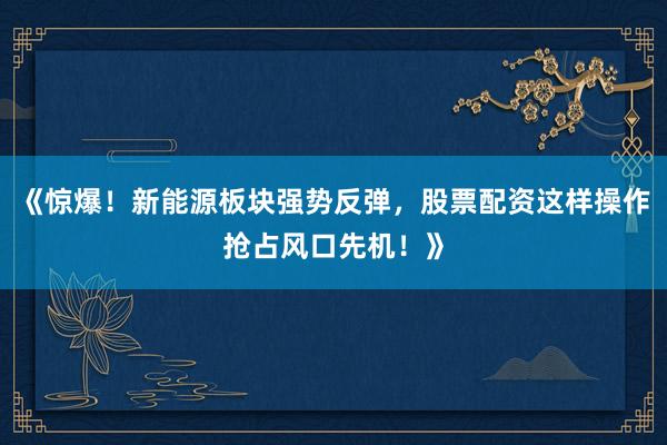 《惊爆！新能源板块强势反弹，股票配资这样操作抢占风口先机！》