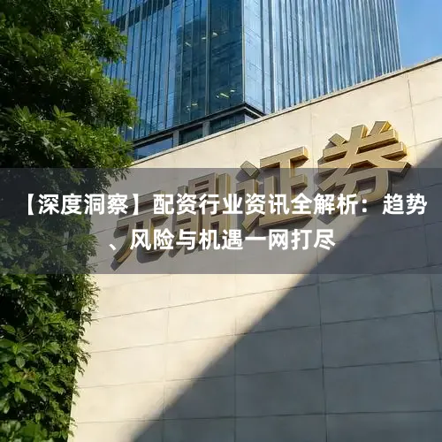 【深度洞察】配资行业资讯全解析：趋势、风险与机遇一网打尽