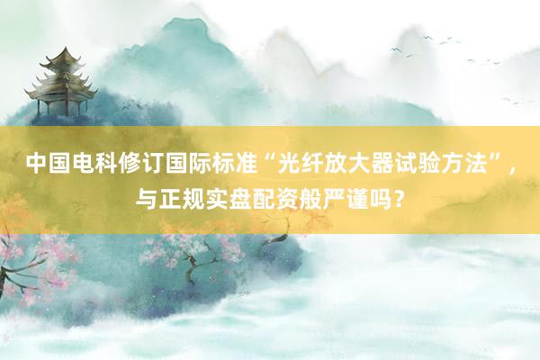 中国电科修订国际标准“光纤放大器试验方法”,与正规实盘配资般严谨吗?