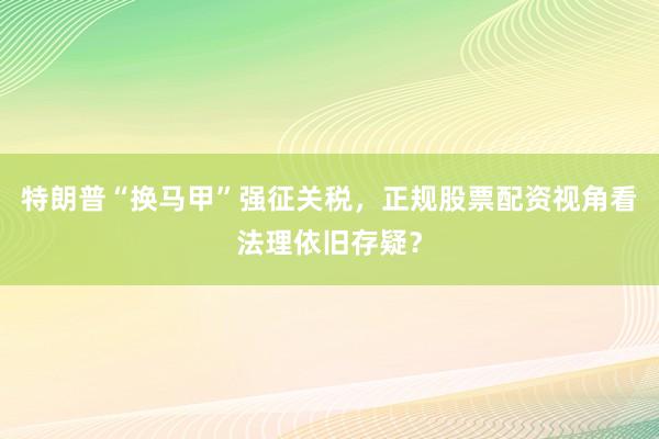 特朗普“换马甲”强征关税，正规股票配资视角看法理依旧存疑？