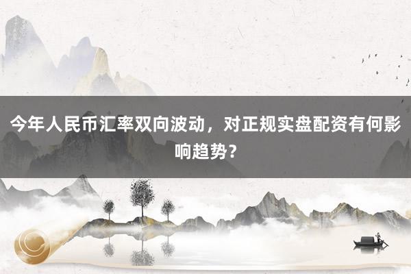 今年人民币汇率双向波动，对正规实盘配资有何影响趋势？