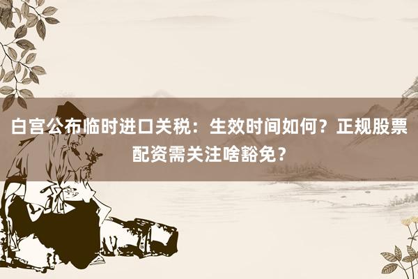 白宫公布临时进口关税：生效时间如何？正规股票配资需关注啥豁免？