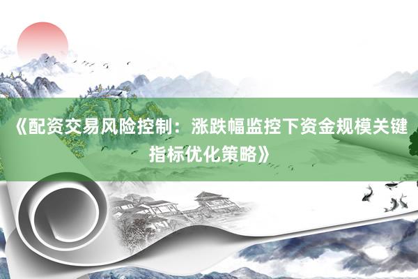 《配资交易风险控制：涨跌幅监控下资金规模关键指标优化策略》