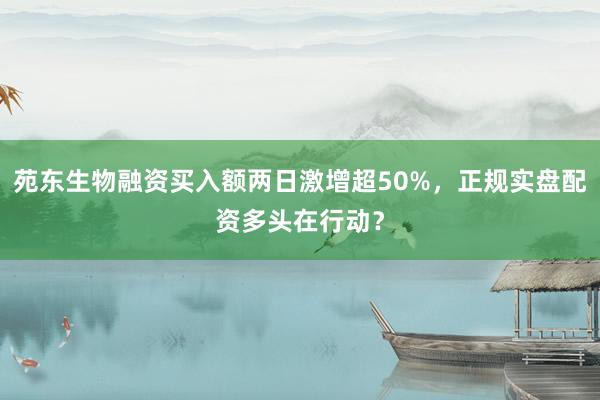 苑东生物融资买入额两日激增超50%，正规实盘配资多头在行动？
