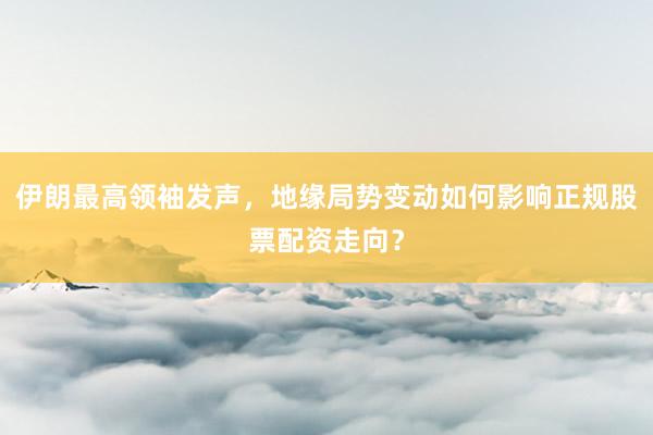 伊朗最高领袖发声，地缘局势变动如何影响正规股票配资走向？