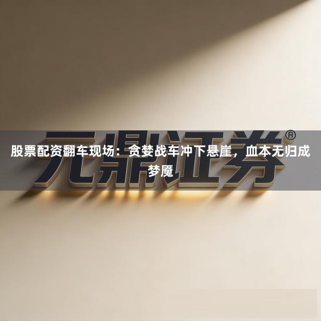 股票配资翻车现场：贪婪战车冲下悬崖，血本无归成梦魇