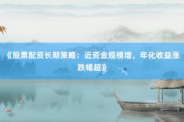 《股票配资长期策略：近资金规模增，年化收益涨跌幅超》