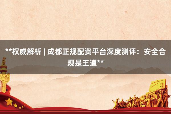 **权威解析 | 成都正规配资平台深度测评：安全合规是王道**