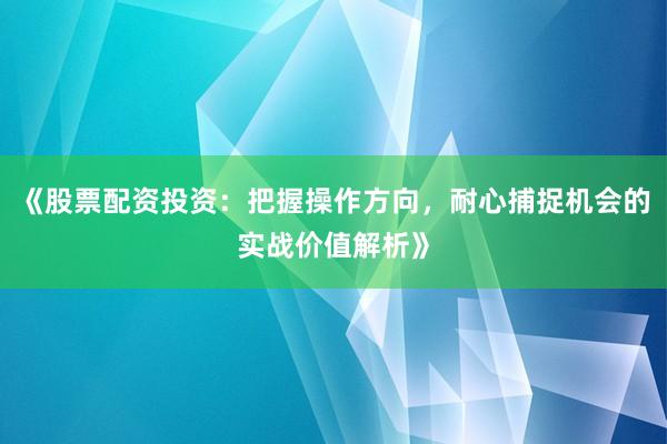 《股票配资投资：把握操作方向，耐心捕捉机会的实战价值解析》