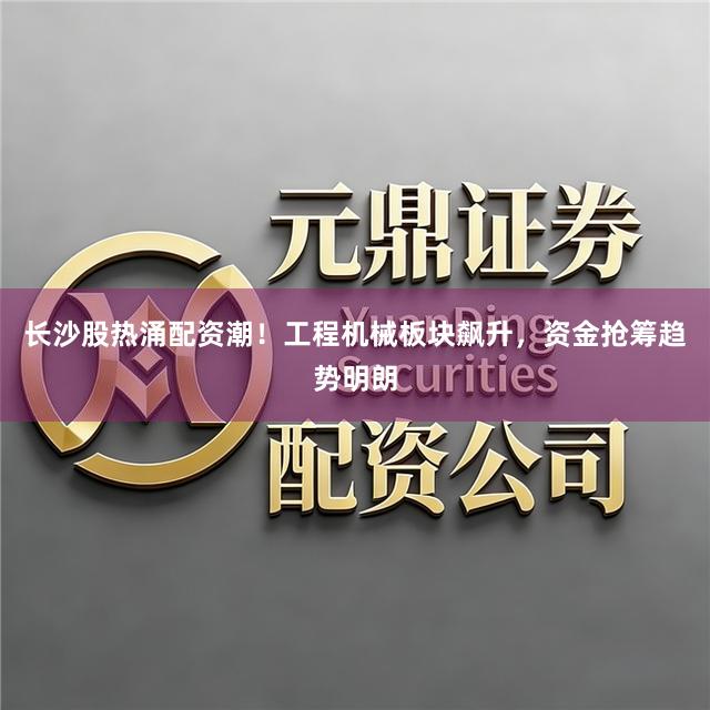 长沙股热涌配资潮！工程机械板块飙升，资金抢筹趋势明朗