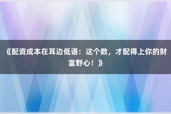 《配资成本在耳边低语：这个数，才配得上你的财富野心！》