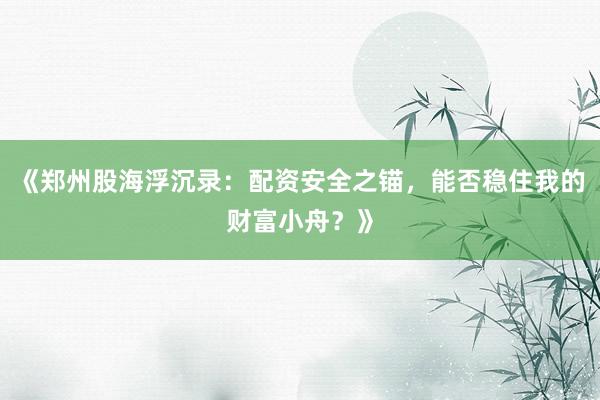 《郑州股海浮沉录：配资安全之锚，能否稳住我的财富小舟？》