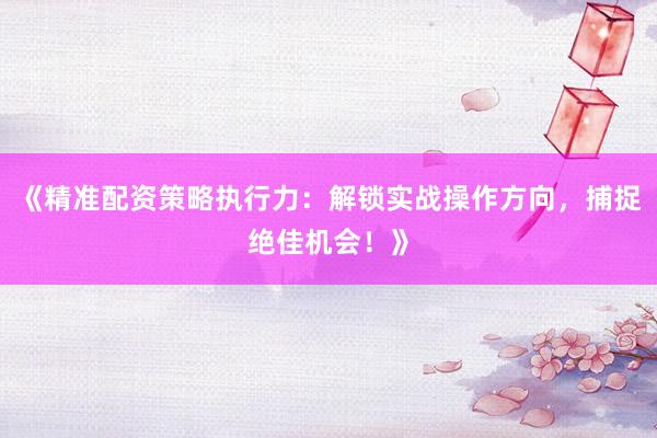 《精准配资策略执行力：解锁实战操作方向，捕捉绝佳机会！》