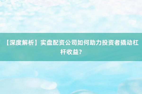 【深度解析】实盘配资公司如何助力投资者撬动杠杆收益？