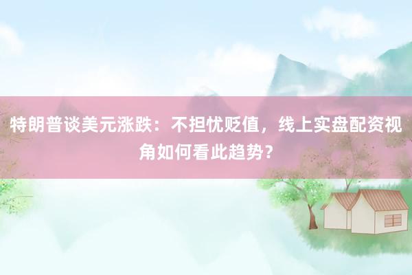 特朗普谈美元涨跌：不担忧贬值，线上实盘配资视角如何看此趋势？