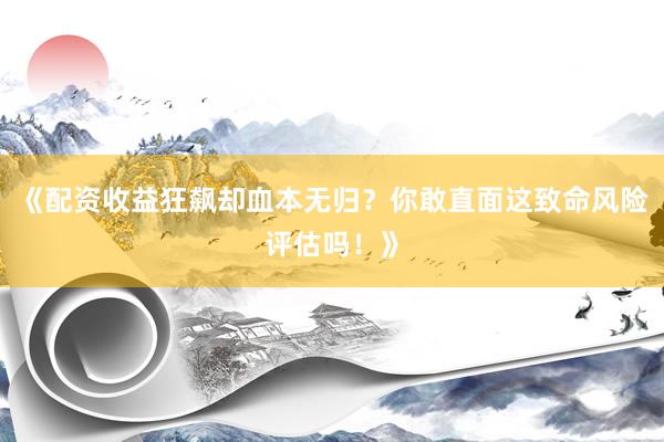 《配资收益狂飙却血本无归？你敢直面这致命风险评估吗！》