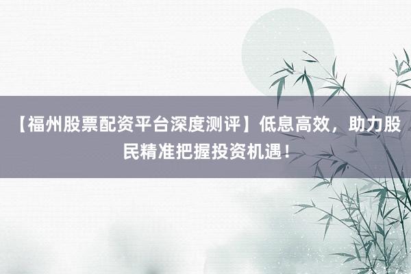 【福州股票配资平台深度测评】低息高效，助力股民精准把握投资机遇！