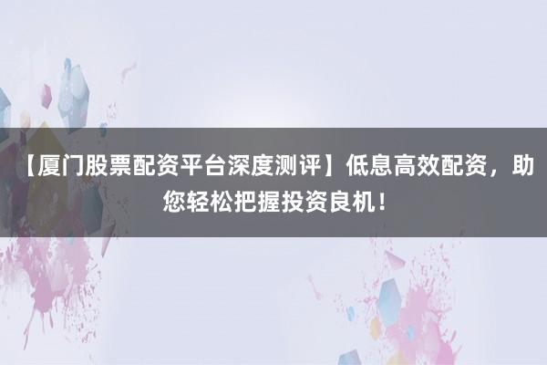【厦门股票配资平台深度测评】低息高效配资，助您轻松把握投资良机！