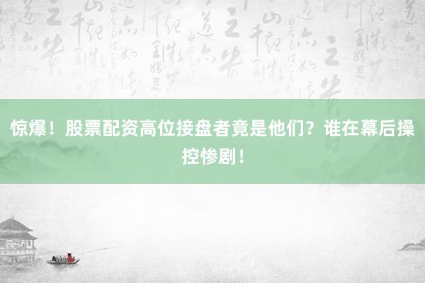 惊爆！股票配资高位接盘者竟是他们？谁在幕后操控惨剧！