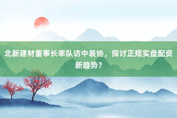 北新建材董事长率队访中装协，探讨正规实盘配资新趋势？