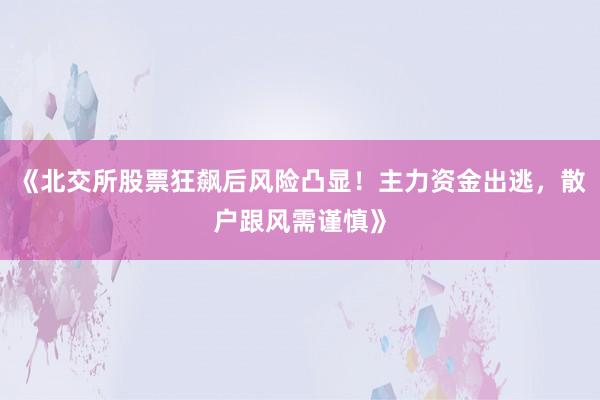 《北交所股票狂飙后风险凸显！主力资金出逃，散户跟风需谨慎》