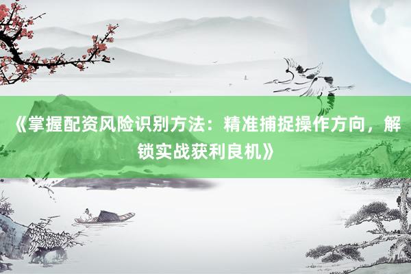《掌握配资风险识别方法：精准捕捉操作方向，解锁实战获利良机》