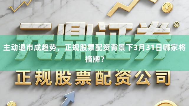 主动退市成趋势，正规股票配资背景下3月31日哪家将摘牌？