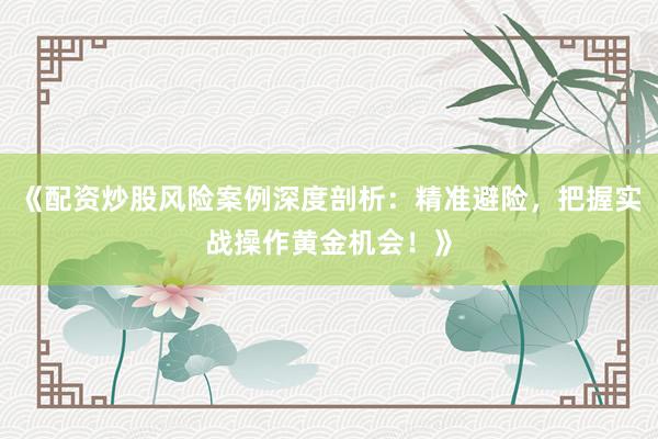 《配资炒股风险案例深度剖析：精准避险，把握实战操作黄金机会！》