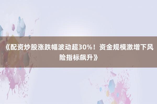 《配资炒股涨跌幅波动超30%!资金规模激增下风险指标飙升》