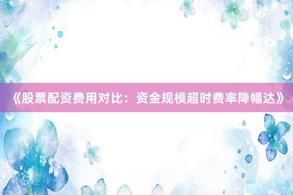 《股票配资费用对比：资金规模超时费率降幅达》