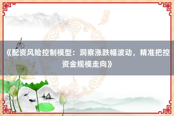 《配资风险控制模型：洞察涨跌幅波动，精准把控资金规模走向》