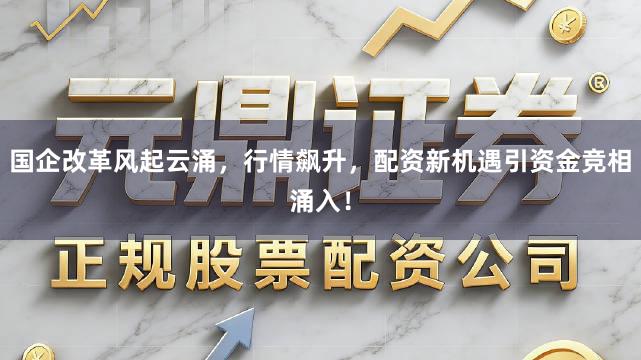 国企改革风起云涌，行情飙升，配资新机遇引资金竞相涌入！