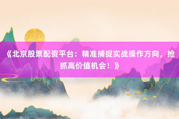 《北京股票配资平台：精准捕捉实战操作方向，抢抓高价值机会！》
