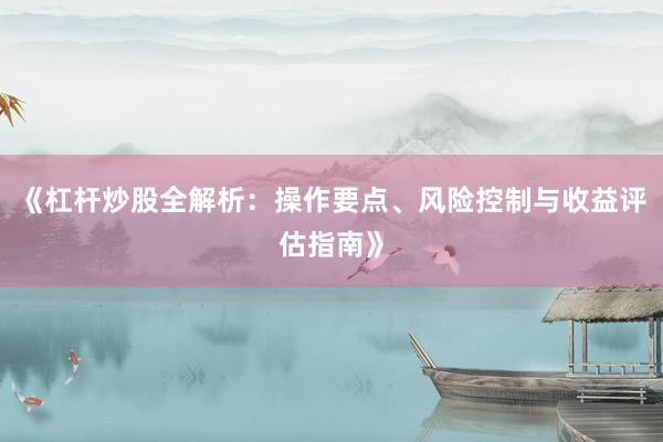 《杠杆炒股全解析：操作要点、风险控制与收益评估指南》