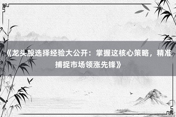 《龙头股选择经验大公开：掌握这核心策略，精准捕捉市场领涨先锋》