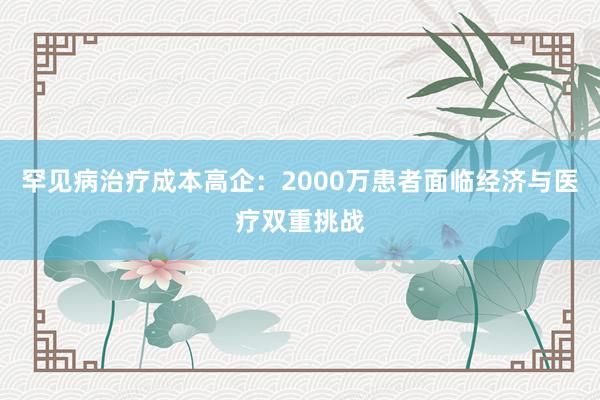 罕见病治疗成本高企：2000万患者面临经济与医疗双重挑战