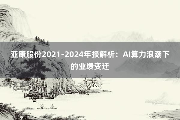 亚康股份2021-2024年报解析：AI算力浪潮下的业绩变迁