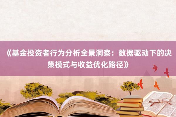 《基金投资者行为分析全景洞察：数据驱动下的决策模式与收益优化路径》