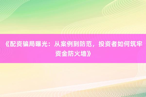 《配资骗局曝光：从案例到防范，投资者如何筑牢资金防火墙》