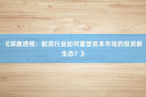 《深度透视：配资行业如何重塑资本市场的投资新生态？》