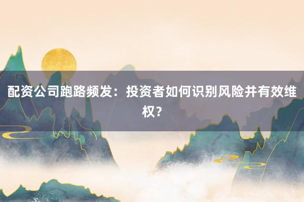 配资公司跑路频发：投资者如何识别风险并有效维权？