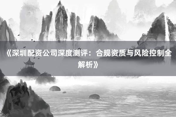 《深圳配资公司深度测评：合规资质与风险控制全解析》