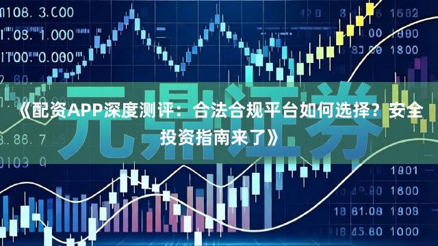 《配资APP深度测评:合法合规平台如何选择?安全投资指南来了》