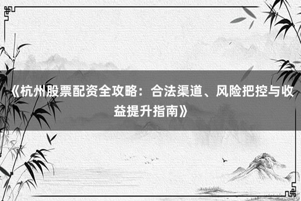 《杭州股票配资全攻略：合法渠道、风险把控与收益提升指南》