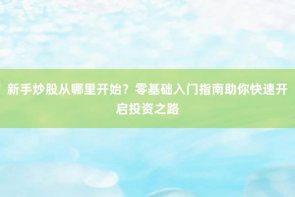 新手炒股从哪里开始？零基础入门指南助你快速开启投资之路