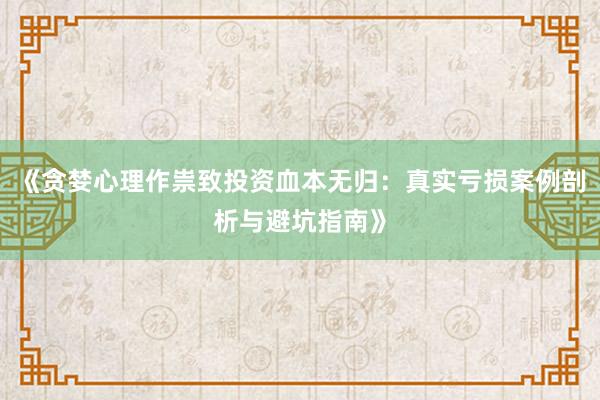 《贪婪心理作祟致投资血本无归：真实亏损案例剖析与避坑指南》