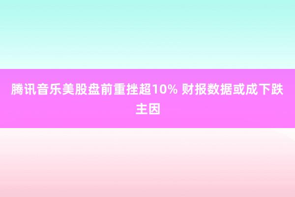 腾讯音乐美股盘前重挫超10% 财报数据或成下跌主因