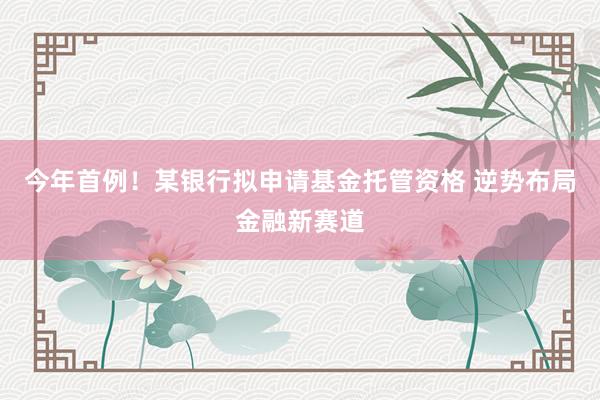 今年首例！某银行拟申请基金托管资格 逆势布局金融新赛道